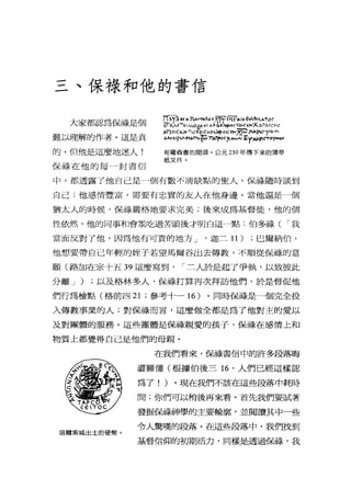 三、保祿和他的書信
大家都認為尉健個
難以理解的作者。這是真
的。但他是這麼地迷人!
保祿在他的每一封書信
C
圳
叭
叭
川
仙
似
的
U
H
U戶
Y
a
l間
H
E
E
H
H
h
w
』
恥M
W
-
m
F
N
口
-
W都
叫
叭
叭R
V
L叫
叫
泣
圳
市
引
州
叫
可
悶
悶哥羅森害的開頭。公元 230 年傳下來的蒲草
紙文件。
中，都透露了他自己是一個有數不清缺點的聖人。保祿隨時談到
自己;他感情豐富，需要有忠實的友人在他身邊。當他還是一個
猶太人的時候，保祿嚴格地要求完美;後來成為基督徒，他的個
性依然，他的同事和會眾吃過苦頭後才明白這一點:伯多祿( I 我
當面反對了他，因為他有可責的地方 J '迦二 11) ;巴爾納伯，
他想要帶自己年輕的娃子若望馬爾谷出去傳教，不順從保祿的意
願(路加在宗十五 39 這麼寫到， I 二人於是起了爭執，以致彼此
分離 J ) ;以及格林多人，保祿打算再次拜訪他們，於是督促他
們行為檢點(格前四 21 ;參考十一 16 )。同時保祿是一個完全投
入傳教事業的人;對保祿而言，這麼做全都是為了他對主的愛以
及對團體的服務。這些團體是保祿親愛的孩子，保祿在感情上和
物質上都覺得自己是他們的母親。
在我們看來，做錯信中的許多段落晦
澀難懂(根據伯後三時，人們已經這樣認
為了! )。現在我們不該在這些段落中耗時
間;你們可以稍後再來看。首先我們要試著
發掘保祿神學的主要輪廓，並閱讀其中一些
令人驚嘆的段落。在這些段落中，我們找到
塔爾索絨出土的硬幣。
基督信仰的初期活力，同樣告盡過保祿，我
 
