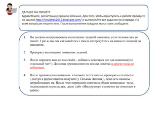 ДАЛЬШЕ ВЫ ПИШЕТЕ:
Здравствуйте, регистрация прошла успешно. Для того, чтобы приступить к работе пройдите
по ссылке http://novichek2015.blogspot.com/ и выполняйте все задания по очереди. По
всем вопросам пишите мне. После выполнения каждого этапа тоже сообщаете.
1. Вы должны контролировать выполнение заданий новичком, если человек вам не
пишет, 1 раз в два дня связывайтесь с ним и интересуйтесь на каком из заданий он
находится .
2. Проверять выполнение домашних заданий.
3. После передачи вам логина скайп - добавить новичка в чат для новичков(это
отдельный чат!!). До конца прохождения им школы новичка в другие чаты не
добавляем.
4. После прохождения новичком итогового теста школы, проверяем его ответы
( доступ к форме ответов получите у Татьяны Линник) , если есть нюансы –
прорабатываем их. После чего переводим новичка в общие командные чаты,
подписываем на рассылки, даем сайт «Инструктор» и конечно же помогаем в
работе.
 