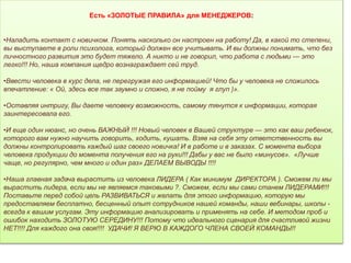 Есть «ЗОЛОТЫЕ ПРАВИЛА» для МЕНЕДЖЕРОВ:
•Наладить контакт с новичком. Понять насколько он настроен на работу! Да, в какой то степени,
вы выступаете в роли психолога, который должен все учитывать. И вы должны понимать, что без
личностного развития это будет тяжело. А никто и не говорил, что работа с людьми — это
легко!!! Но, наша компания щедро вознаграждает сей труд.
•Ввести человека в курс дела, не перегружая его информацией! Что бы у человека не сложилось
впечатление: « Ой, здесь все так заумно и сложно, я не пойму я глуп )».
•Оставляя интригу, Вы даете человеку возможность, самому тянутся к информации, которая
заинтересовала его.
•И еще один нюанс, но очень ВАЖНЫЙ !!! Новый человек в Вашей структуре — это как ваш ребенок,
которого вам нужно научить говорить, ходить, кушать. Взяв на себя эту ответственность вы
должны контролировать каждый шаг своего новичка! И в работе и в заказах. С момента выбора
человека продукции до момента получения его на руки!!! Дабы у вас не было «минусов». «Лучше
чаще, но регулярно, чем много и один раз» ДЕЛАЕМ ВЫВОДЫ !!!!
•Наша главная задача вырастить из человека ЛИДЕРА ( Как минимум ДИРЕКТОРА ). Сможем ли мы
вырастить лидера, если мы не являемся таковыми ?. Сможем, если мы сами станем ЛИДЕРАМИ!!!
Поставьте перед собой цель РАЗВИВАТЬСЯ и желать для этого информацию, которую мы
предоставляем бесплатно, бесценный опыт сотрудников нашей команды, наши вебинары, школы -
всегда к вашим услугам. Эту информацию анализировать и применять на себе. И методом проб и
ошибок находить ЗОЛОТУЮ СЕРЕДИНУ!!! Потому что идеального сценария для счастливой жизни
НЕТ!!!! Для каждого она своя!!!! УДАЧИ! Я ВЕРЮ В КАЖДОГО ЧЛЕНА СВОЕЙ КОМАНДЫ!!
 