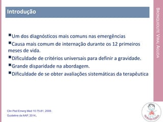 BRONQUIOLITEVIRALAGUDA
Introdução
Um dos diagnósticos mais comuns nas emergências
Causa mais comum de internação durante os 12 primeiros
meses de vida.
Dificuldade de critérios universais para definir a gravidade.
Grande disparidade na abordagem.
Dificuldade de se obter avaliações sistemáticas da terapêutica
Clin Ped Emerg Med 10:75-81, 2009.
Guideline da AAP, 2014.
 