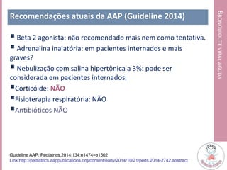 BRONQUIOLITEVIRALAGUDA
Recomendações atuais da AAP (Guideline 2014)
 Beta 2 agonista: não recomendado mais nem como tentativa.
 Adrenalina inalatória: em pacientes internados e mais
graves?
 Nebulização com salina hipertônica a 3%: pode ser
considerada em pacientes internados)
Corticóide: NÃO
Fisioterapia respiratória: NÃO
Antibióticos NÃO
Guideline AAP: Pediatrics,2014;134:e1474=e1502
Link:http://pediatrics.aappublications.org/content/early/2014/10/21/peds.2014-2742.abstract
 