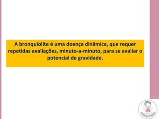 A bronquiolite é uma doença dinâmica, que requer
repetidas avaliações, minuto-a-minuto, para se avaliar o
potencial de gravidade.
 