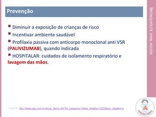 BRONQUIOLITEVIRALAGUDA
Prevenção
 Diminuir a exposição de crianças de risco
 Incentivar ambiente saudável
 Profilaxia passiva com anticorpo monoclonal anti VSR
(PALIVIZUMAB), quando indicada
 HOSPITALAR: cuidados de isolamento respiratório e
lavagem das mãos.
FONTE: http://www.sbp.com.br/show_item2.cfm?id_categoria=24&id_detalhe=2225&tipo_detalhe=s
 
