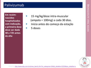 BRONQUIOLITEVIRALAGUDA
Em recém-
nascidos
hospitalizados
com indicação,
a primeira dose
deve ser dada
48 a 72h antes
da alta
 15 mg/kg/dose intra-muscular
(ampola = 100mg) a cada 30 dias.
 Início antes do começo da estação
 5 doses
Palivizumab
FONTE: http://www.sbp.com.br/show_item2.cfm?id_categoria=24&id_detalhe=2225&tipo_detalhe=s
 