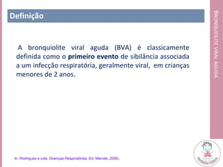 BRONQUIOLITEVIRALAGUDA
Definição
A bronquiolite viral aguda (BVA) é classicamente
definida como o primeiro evento de sibilância associada
a um infecção respiratória, geralmente viral, em crianças
menores de 2 anos.
In: Rodrigues e cols. Doenças Respiratórias, Ed. Manole, 2008.
 