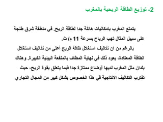 2‫بالمغرب‬ ‫الريحية‬ ‫الطاقة‬ ‫توزيع‬ -
‫طنجة‬ ‫شرق‬ ‫منطقة‬ ‫في‬ .‫الريح‬ ‫لطاقة‬ ‫جدا‬ ‫هائلة‬ ‫بامكانيات‬ ‫المغرب‬ ‫يتمتع‬
‫بسرعة‬ ‫الرياح‬ ‫تهب‬ ‫المثال‬ ‫سبيل‬ ‫على‬11.‫ث‬ /‫م‬
‫استغلل‬ ‫تكاليف‬ ‫من‬ ‫أعلى‬ ‫الريح‬ ‫طاقة‬ ‫استغلل‬ ‫تكاليف‬ ‫ان‬ ‫من‬ ‫بالرغم‬
‫وهناك‬ .‫الكبيرة‬ ‫البيئية‬ ‫بالمنفعة‬ ‫المطاف‬ ‫نهاية‬ ‫في‬ ‫ذلك‬ ‫يعود‬ ،‫المعتادة‬ ‫الطاقة‬
‫حيث‬ ،‫الريح‬ ‫بقوة‬ ‫يتعلق‬ ‫فيما‬ ‫جدا‬ ‫ممتازة‬ ‫أوضاع‬ ‫لديها‬ ‫المغرب‬ ‫مثل‬ ‫بلدان‬
‫التجاري‬ ‫المجال‬ ‫من‬ ‫كبير‬ ‫بشكل‬ ‫الخصوص‬ ‫هذا‬ ‫في‬ ‫النتاجية‬ ‫التكاليف‬ ‫تقترب‬
 