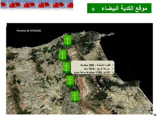 Mdiq
Province de TETOUAN
1515
‫البيضاء‬ ‫الكدية‬ ‫موقع‬II ‫البيضاء‬ ‫الكدية‬ ‫موقع‬II
•: ‫المنشأة‬ ‫القدرة‬300‫ميكاواط‬
•: ‫الريح‬ ‫سرعة‬10,9‫م/ت‬
•:‫التنتاج‬1100‫سنويا‬ ‫ساعة‬ ‫جيكاواط‬
•: ‫المنشأة‬ ‫القدرة‬300‫ميكاواط‬
•: ‫الريح‬ ‫سرعة‬10,9‫م/ت‬
•:‫التنتاج‬1100‫سنويا‬ ‫ساعة‬ ‫جيكاواط‬
 