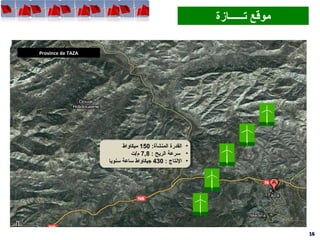 Province de TAZA
1616
‫تــــــازة‬ ‫موقع‬‫تــــــازة‬ ‫موقع‬
•:‫المنشأة‬ ‫القدرة‬150‫ميكاواط‬
•: ‫الريح‬ ‫سرعة‬7,8‫م/ت‬
•: ‫التنتاج‬430‫سنويا‬ ‫ساعة‬ ‫جيكاواط‬
•:‫المنشأة‬ ‫القدرة‬150‫ميكاواط‬
•: ‫الريح‬ ‫سرعة‬7,8‫م/ت‬
•: ‫التنتاج‬430‫سنويا‬ ‫ساعة‬ ‫جيكاواط‬
 