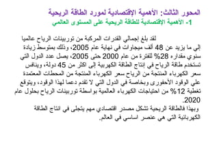‫الريحية‬ ‫الطاقة‬ ‫لمورد‬ ‫القتصادية‬ ‫المهمية‬ :‫الثالث‬ ‫المحور‬
1‫العالمي‬ ‫المستوى‬ ‫على‬ ‫الريحية‬ ‫للطاقة‬ ‫القتصادية‬ ‫المهمية‬ -
‫ل‬‫عالميا‬ ‫الرياح‬ ‫توربينات‬ ‫من‬ ‫المركبة‬ ‫القدرات‬ ‫إجمالي‬ ‫بلغ‬ ‫قد‬
‫عن‬ ‫يزيد‬ ‫ما‬ ‫إلي‬48‫عام‬ ‫نهاية‬ ‫في‬ ‫ميجاوات‬ ‫ألف‬2005‫زيادة‬ ‫بمتوسط‬ ‫وذلك‬ ،
‫مقداره‬ ‫سنوي‬28‫عام‬ ‫من‬ ‫للفترة‬ %2000‫حتى‬2005،‫التي‬ ‫الدول‬ ‫عدد‬ ‫يصل‬
‫إل‬ ‫الكهربية‬ ‫الطاقة‬ ‫إنتاج‬ ‫في‬ ‫الرياح‬ ‫طاقة‬ ‫تستخدم‬‫من‬ ‫اكثر‬ ‫ى‬45‫وينافس‬ ،‫دولة‬
‫من‬ ‫المنتجة‬ ‫الكهرباء‬ ‫سعر‬ ‫الرياح‬ ‫من‬ ‫المنتجة‬ ‫الكهرباء‬ ‫سعر‬‫ال‬‫المعتمدة‬ ‫محطات‬
‫ويتوقع‬ ،‫الوقود‬ ‫لهذا‬ ‫دعما‬ ‫تقدم‬ ‫ل‬ ‫التي‬ ‫الدول‬ ‫في‬ ‫وبخاصة‬ ‫الحفورى‬ ‫الوقود‬ ‫علي‬
‫تغطية‬12‫عام‬ ‫بحلول‬ ‫الرياح‬ ‫توربينات‬ ‫بواسطة‬ ‫العالمية‬ ‫الكهرباء‬ ‫احتياجات‬ ‫من‬ %
2020.
‫الطاقة‬ ‫انتاج‬ ‫في‬ ‫يتجلى‬ ‫مهم‬ ‫اقتصادي‬ ‫مصدر‬ ‫تشكل‬ ‫الريحية‬ ‫فالطاقة‬ ‫وبهذا‬
.‫العالم‬ ‫في‬ ‫اساسي‬ ‫عنصر‬ ‫هي‬ ‫التي‬ ‫الكهربائية‬
 