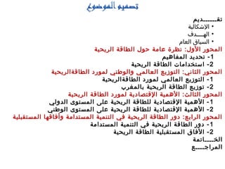 ‫تقــــــديم‬
•‫الشكالية‬
•‫الهــــدف‬
•‫العام‬ ‫السياق‬
‫الريحية‬ ‫الطاقة‬ ‫حول‬ ‫عامة‬ ‫نظرة‬ :‫الول‬ ‫المحور‬
1‫المفاهيم‬ ‫تحديد‬ -
2‫الريحية‬ ‫الطاقة‬ ‫استخدامات‬ -
‫الطاقةالريحية‬ ‫لمورد‬ ‫والوطني‬ ‫العالمي‬ ‫التوزيع‬ :‫الثاني‬ ‫المحور‬
1‫الطاقةالريحية‬ ‫لمورد‬ ‫العالمي‬ ‫التوزيع‬ -
2‫بالمغرب‬ ‫الريحية‬ ‫الطاقة‬ ‫توزيع‬ -
‫الريحية‬ ‫الطاقة‬ ‫لمورد‬ ‫القتصادية‬ ‫الهمية‬ :‫الثالث‬ ‫المحور‬
1‫الدولي‬ ‫المستوى‬ ‫على‬ ‫الريحية‬ ‫للطاقة‬ ‫القتصادية‬ ‫الهمية‬ -
2‫الوطني‬ ‫المستوى‬ ‫على‬ ‫الريحية‬ ‫للطاقة‬ ‫القتصادية‬ ‫الهمية‬ -
‫المستقبلية‬ ‫وأفاقها‬ ‫المستدامة‬ ‫التنمية‬ ‫في‬ ‫الريحية‬ ‫الطاقة‬ ‫دور‬ :‫الرابع‬ ‫المحور‬
1‫المستدامة‬ ‫التنمية‬ ‫في‬ ‫الريحية‬ ‫الطاقة‬ ‫دور‬ -
2‫الريحية‬ ‫الطاقة‬ ‫المستقبلية‬ ‫الفاق‬ -
‫الخــــاتمة‬
‫المراجــــع‬
 