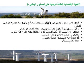 2- ‫الوطني‬ ‫المستوى‬ ‫على‬ ‫الريحية‬ ‫للطاقة‬ ‫القتصادية‬ ‫المهمية‬
‫إلـى‬ ‫يصـل‬ ‫سـنوي‬ ‫طاقـي‬ ‫اتنتاج‬6600) ‫سـاعة‬ ‫جيكاواط‬26‫الوطني‬ ‫التنتاج‬ ‫مـن‬ %
(‫الحالي‬.
.‫الريحية‬ ‫الطاقة‬ ‫قطاع‬ ‫في‬ ‫وللمستثمرين‬ ‫للدولة‬ ‫مهمة‬ ‫مداخيل‬ ‫توفير‬
‫اتنبعاث‬ ‫من‬ ‫التقليص‬‫غاز‬‫بمعدل‬ ‫الكربون‬ ‫أوكسيد‬ ‫ثاتني‬5،6.‫سنويا‬ ‫طن‬ ‫مليون‬
‫المباشر‬ ‫والغير‬ ‫المباشر‬ ‫للعمل‬ ‫فرص‬ ‫خلق‬.
‫ال‬ ‫المــــناطق‬ ‫عن‬ ‫العزلة‬ ‫فك‬.‫والفقيرة‬ ‫نائية‬
‫السيـــــاحة‬ ‫اتنعاش‬.
 