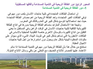 ‫المستقبلية‬ ‫وأفاقها‬ ‫المستدامة‬ ‫التنمية‬ ‫في‬ ‫الريحية‬ ‫الطاقة‬ ‫دور‬ :‫الرابع‬ ‫المحور‬
1‫المستدامة‬ ‫التنمية‬ ‫في‬ ‫الريحية‬ ‫الطاقة‬ ‫دور‬ -
‫في‬ ‫مهم‬ ‫دور‬ ‫يلعب‬ ‫النسان‬ ‫حاجات‬ ‫تلبية‬ ‫في‬ ‫المتجددة‬ ‫الطاقات‬ ‫استعمال‬ ‫ان‬
‫المتجددة‬ ‫الطاقة‬ ‫مصادر‬ ‫اهم‬ ‫من‬ ‫الريحية‬ ‫الطاقة‬ ‫وتعد‬ ،‫المتجددة‬ ‫الغير‬ ‫الطاقات‬ ‫توفي‬
.‫المغرب‬ ‫في‬ ‫وكذلك‬ ‫العام‬ ‫في‬ ‫كبير‬ ‫بشكل‬ ‫تتوسع‬ ‫استعمالتها‬ ‫نجد‬ ‫حيث‬
‫الطاقة‬ ‫انتاج‬ ‫في‬ ‫بدورها‬ ‫الريحية‬ ‫الطاقة‬ ‫ستساهم‬ ‫المتزايد‬ ‫الستعمال‬ ‫هدا‬ ‫ونتيجة‬
‫يعني‬ ‫ما‬ ‫المستقبل‬ ‫وفي‬ ‫الراهن‬ ‫الوقت‬ ‫في‬ ‫النسان‬ ‫حاجيات‬ ‫لتلبية‬ ‫الكافية‬ ‫الكهربائية‬
‫في‬ ‫بالساس‬ ‫المتجلية‬ ‫التقليدية‬ ‫خاصة‬ ‫الخرى‬ ‫بالوسائل‬ ‫الكهرباء‬ ‫انتاج‬ ‫من‬ ‫التقليل‬
‫على‬ ‫سيؤثر‬ ‫الذي‬ ‫الشيء‬ ،‫البيئة‬ ‫تلويث‬ ‫في‬ ‫كبير‬ ‫بشكل‬ ‫تساهم‬ ‫التي‬ ‫الحفورية‬ ‫الطاقات‬
‫حاجيات‬ ‫تلبية‬ ‫اجل‬ ‫من‬ ‫استمرارها‬ ‫دون‬ ‫ويحول‬ ‫عام‬ ‫بشكل‬ ‫البيئية‬ ‫المنظوة‬ ‫مكونات‬
.‫المقبلة‬ ‫الجيال‬
‫ماتم‬ ‫اذا‬ ‫المستدامة‬ ‫التنمية‬ ‫في‬ ‫مهم‬ ‫دور‬ ‫الريحية‬ ‫للطاقة‬ ‫بأن‬ ‫هذا‬ ‫خلل‬ ‫من‬ ‫نستنتج‬
.‫الملوثة‬ ‫النتاج‬ ‫وسائل‬ ‫باقي‬ ‫عن‬ ‫التخلي‬ ‫مع‬ ‫النضيف‬ ‫للنتاج‬ ‫كمصدر‬ ‫عليها‬ ‫العتماد‬
 