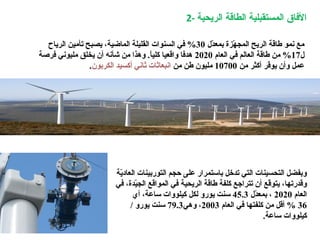 2- ‫الريحية‬ ‫الطاقة‬ ‫المستقبلية‬ ‫الافاق‬
‫ي ة‬ّ‫ة‬‫العاد‬ ‫التوربينات‬ ‫حجم‬ ‫على‬ ‫باستمرار‬ ‫تدخل‬ ‫التي‬ ‫التحسينات‬ ‫وبفضل‬
‫الريح‬ ‫طاق ة‬ ‫كلف ة‬ ‫تتراجع‬ ‫أن‬ ‫قع‬ّ‫ة‬‫يتو‬ ،‫وقدرتها‬‫ي ة‬‫في‬ ،‫يدة‬ّ‫ة‬‫الج‬ ‫المواقع‬ ‫في‬
‫العام‬2020‫د ل‬ّ‫ة‬‫بمع‬ ،45.3‫أي‬ ،‫ساع ة‬ ‫كيلووات‬ ‫لكل‬ ‫يورو‬ ‫سنت‬
36‫العام‬ ‫في‬ ‫كلفتها‬ ‫من‬ ‫أقل‬ %2003‫وهي‬ ،79.3/ ‫يورو‬ ‫سنت‬
.‫ساع ة‬ ‫كيلووات‬
‫د ل‬ّ‫ة‬‫بمع‬ ‫هةزة‬ّ‫ة‬ ‫المج‬ ‫الريح‬ ‫طاق ة‬ ‫نمو‬ ‫مع‬30‫الرياح‬ ‫تأمين‬ ‫يصبح‬ ،‫الماضي ة‬ ‫القليل ة‬ ‫السنوات‬ ‫في‬ %
‫ ل‬17‫العام‬ ‫في‬ ‫العالم‬ ‫طاق ة‬ ‫من‬ %2020‫فرص ة‬ ‫مليوني‬ ‫يخلق‬ ‫أن‬ ‫شأنه‬ ‫من‬ ‫وهذا‬ .‫ا‬ً.‫كلي‬ ‫واقعيا‬ ‫هدفا‬
‫من‬ ‫أكثر‬ ‫فر‬ّ‫ة‬‫يو‬ ‫وأن‬ ‫عمل‬10700‫من‬ ‫طن‬ ‫مليون‬‫الكربون‬ ‫أكسيد‬ ‫ثاني‬ ‫انبعاثات‬.
 