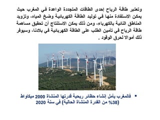 ‫و‬‫اففي‬ ‫الواعدة‬ ‫المتجددة‬ ‫الطاقات‬ ‫إحدى‬ ‫الرياح‬ ‫طاقفة‬ ‫تعتفبر‬‫المغرب‬‫حيث‬
‫المياه‬ ‫وضفخ‬ ‫الكهربائيفة‬ ‫الطاقفة‬ ‫توليفد‬ ‫اففي‬ ‫منهفا‬ ‫التسفتفادة‬ ‫يمكفن‬‫وتزويد‬ ،
،‫بالكهرباء‬ ‫النائية‬ ‫المناطق‬‫مساهمة‬ ‫تحقيق‬ ‫أن‬ ‫التستنتاج‬ ‫يمكن‬ ‫ذلك‬ ‫ومن‬
‫افي‬ ‫الكهربائية‬ ‫الطاقة‬ ‫على‬ ‫الطلب‬ ‫تأمين‬ ‫افي‬ ‫الرياح‬ ‫طاقة‬،‫بلدنا‬‫وتسيوافر‬
‫ذلك‬‫ال‬ ‫لحرق‬ ‫أموال‬‫وقود‬.
‫يأمل‬ ‫افالمغرب‬‫المنشاة‬ ‫قدرتها‬ ‫ريحية‬ ‫حظائر‬ ‫إنشاء‬2000‫ميكاواط‬
)38%‫تسنة‬ ‫افي‬ (‫الحالية‬ ‫المنشاة‬ ‫القدرة‬ ‫من‬2020
 