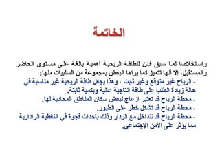 ‫الحاضر‬ ‫مسستوى‬ ‫علسى‬ ‫بالغس ة‬ ‫أهميس ة‬ ‫الريحيس ة‬ ‫للطاقس ة‬ ‫فإسن‬ ‫سسبق‬ ‫لمسا‬ ‫واسستخلصا‬
:‫منها‬ ‫السلبيات‬ ‫من‬ ‫بمجموع ة‬ ‫البعض‬ ‫يراها‬ ‫كما‬ ‫تتميةز‬ ‫أنها‬ ‫إل‬ ،‫والمستقبل‬
-‫الرياح‬‫الريح‬ ‫طاق ة‬ ‫يجعل‬ ‫وهذا‬ ، ‫ثابت‬ ‫وغير‬ ‫متوقع‬ ‫غير‬‫ي ة‬‫مناسب‬ ‫غير‬‫ ة‬‫في‬
.‫ثابت ة‬ ‫وبكمي ة‬ ‫عالي ة‬ ‫إنتاجي ة‬ ‫طاق ة‬ ‫على‬ ‫الطلب‬ ‫زيادة‬ ‫حال ة‬
‫المناطق‬ ‫سكان‬ ‫لبعض‬ ‫ازعاج‬ ‫تعتبر‬ ‫قد‬ ‫الرياح‬ ‫محط ة‬ -‫لها‬ ‫المحادي ة‬.
.‫الطيور‬ ‫على‬ ‫خطر‬ ‫تشكل‬ ‫قد‬ ‫الرياح‬ ‫محط ة‬ -
‫ا‬ ‫التغطي ة‬ ‫في‬ ‫فجوة‬ ‫بإحداث‬ ‫وذلك‬ ‫الردار‬ ‫مع‬ ‫تتداخل‬ ‫قد‬ ‫الرياح‬ ‫محط ة‬ -‫ل‬‫راداري ة‬
‫المن‬ ‫على‬ ‫يؤثر‬ ‫مما‬.‫الجتماعي‬
 