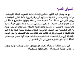 ‫مـع‬‫ال‬ ‫إليـه‬ ‫وصـل‬ ‫مـا‬‫تزداد‬ ‫العالمـي‬ ‫تطور‬‫ت‬،‫الكهربائية‬ ‫للطاقـة‬ ‫الشعوب‬ ‫حاجـة‬
‫أساسيا‬ ‫من‬ ‫أصبحت‬ ‫أنها‬ ‫حيث‬‫ت‬‫المجتمعات‬ ‫لتطور‬ ‫ملحة‬ ‫وضرورة‬ ‫اليومية‬ ‫حياتهم‬،
‫و‬‫وجود‬‫قلق‬‫مسألة‬ ‫حول‬‫ال‬ ‫نفاذ‬‫إ‬‫للنفط‬ ‫العالمي‬ ‫حتياط‬‫التقليدي‬ ‫)الوقود‬(‫إلى‬ ‫إضافة‬
‫الديموغرافـي‬ ‫النمـو‬‫ا‬‫لمت‬‫ز‬‫ا‬‫يـد‬‫ل‬‫لسـكان‬‫وبالتالـي‬ ،‫لتامين‬ ‫بديلـة‬ ‫حلول‬ ‫إيجاد‬ ‫ضرورة‬
‫تنضب‬ ‫ل‬ ‫متجددة‬ ‫طاقة‬،‫ال‬ ‫أهمية‬ ‫جاءت‬ ‫هنا‬ ‫من‬ ‫و‬‫إ‬‫الطاقة‬ ‫من‬ ‫ستفادة‬،‫الريحية‬‫وكان‬
‫الطاقة‬ ‫من‬ ‫الدائم‬ ‫المصدر‬ ‫لهذا‬ ‫المشجعين‬ ‫أهم‬ ‫من‬،‫لن‬ ‫ا‬ً ‫نظر‬ ‫البيئة‬ ‫حماية‬ ‫منظمات‬‫ها‬
‫تلوث‬ ‫أي‬ ‫تسبب‬ ‫ل‬ ‫نظيفة‬ ‫طاقة‬.‫الوقود‬ ‫هدر‬ ‫من‬ ‫للتخفيف‬ ‫ا‬ً ‫هام‬ ‫ال‬ً  ‫ح‬ ‫الطاقة‬ ‫هذه‬ ‫فكانت‬
‫استخدامها‬ ‫وسهولة‬ ‫العالية‬ ‫عملها‬ ‫موثوقية‬ ‫إلى‬ ‫بالضافة‬‫مصادر‬ ‫من‬ ‫مصدر‬ ‫أنها‬ ،
‫المتجددة‬ ‫الطاقة‬‫و‬‫لنتشارها‬. ‫اليخيرة‬ ‫الونة‬ ‫في‬ ‫الكبير‬
‫يتجلى‬ ‫وأيـن‬ ‫ووطنيـا؟‬ ‫عالميـا‬ ‫توزيعهـا‬ ‫هـو‬ ‫وكيـف‬ ‫الريحيـة؟‬ ‫الطاقـة‬ ‫ماهـي‬ ‫إذن‬
‫المستقبلية؟‬ ‫آفاقها‬ ‫وماهي‬ ‫المستدامة؟‬ ‫التنمية‬ ‫في‬ ‫دورها‬
:‫العام‬ ‫السياق‬
 