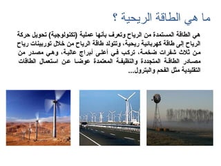 ‫الطاقة‬ ‫هي‬ ‫ما‬‫الريحية‬‫؟‬
‫حركة‬ ‫تحويل‬ (‫)تكنولوجية‬ ‫عملية‬ ‫بأنها‬ ‫وتعرف‬ ‫الرياح‬ ‫من‬ ‫المستمدة‬ ‫الطاقة‬ ‫هي‬
‫رياح‬ ‫توربينات‬ ‫يخالل‬ ‫من‬ ‫الرياح‬ ‫طاقة‬ ‫وتتولد‬ ،‫ريحية‬ ‫كهربائية‬ ‫طاقة‬ ‫إلى‬ ‫الرياح‬
‫من‬ ‫مصـدر‬ ‫وهـي‬ ،‫عاليـة‬ ‫أـبراج‬ ‫أعلـى‬ ‫فـي‬ ‫تركـب‬ ،‫ضخمـة‬ ‫كشفرات‬ ‫ثالث‬ ‫مـن‬
‫الطاقات‬ ‫استعمال‬ ‫عـن‬ ‫عوضـا‬ ‫المعتمدة‬ ‫والنظيفـة‬ ‫المتجددة‬ ‫الطاقـة‬ ‫مصـادر‬
...‫والبترول‬ ‫الفحم‬ ‫مثل‬ ‫التقليدية‬
 
