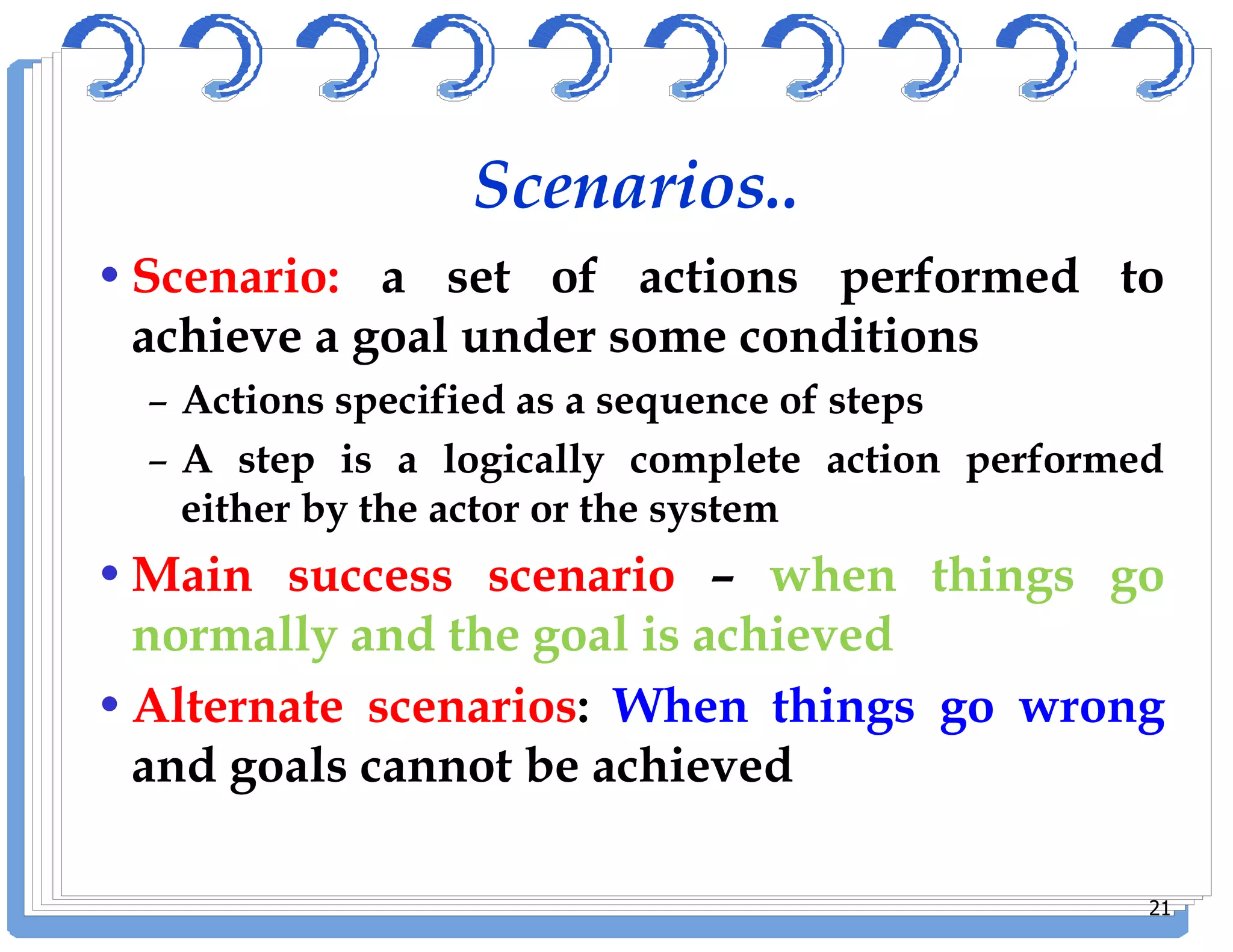 Scenarios..
•Scenario: a set of actions performed to
achieve a goal under some conditions
– Actions specified as a sequence of steps
– A step is a logically complete action performed– A step is a logically complete action performed
either by the actor or the system
•Main success scenario – when things go
normally and the goal is achieved
•Alternate scenarios: When things go wrong
and goals cannot be achieved
21
 