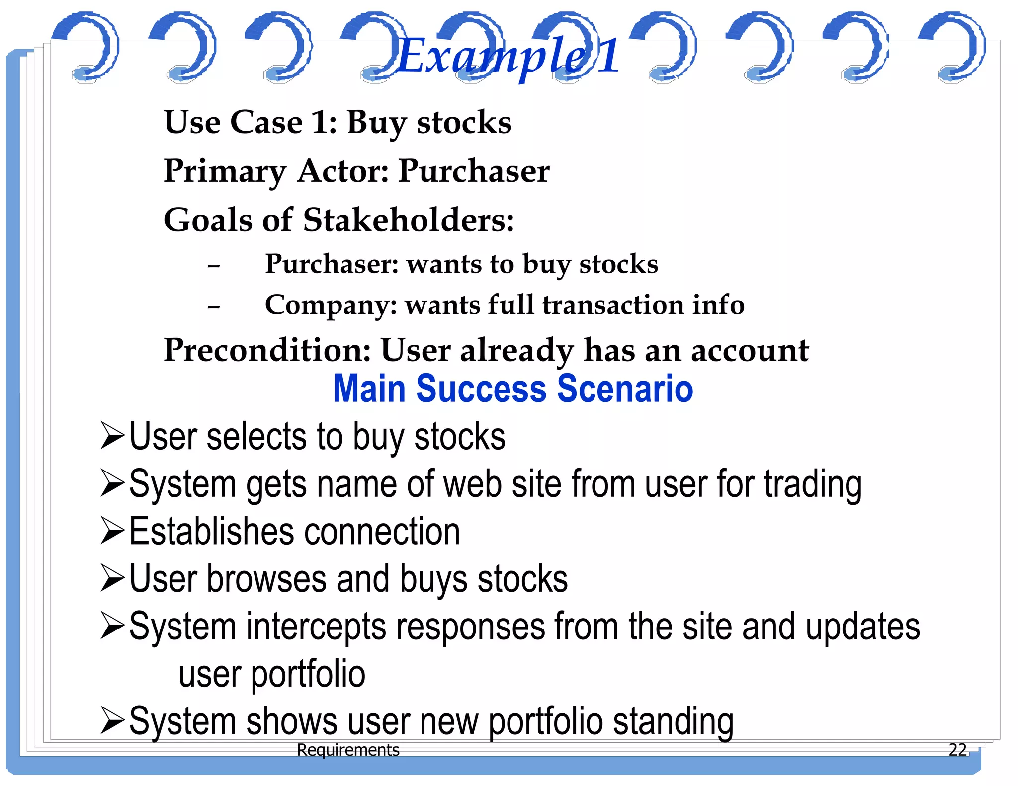 Example 1
Use Case 1: Buy stocks
Primary Actor: Purchaser
Goals of Stakeholders:
– Purchaser: wants to buy stocks
– Company: wants full transaction info
Precondition: User already has an account
Main Success Scenario
Requirements 22
Main Success Scenario
User selects to buy stocks
System gets name of web site from user for trading
Establishes connection
User browses and buys stocks
System intercepts responses from the site and updates
user portfolio
System shows user new portfolio standing
 