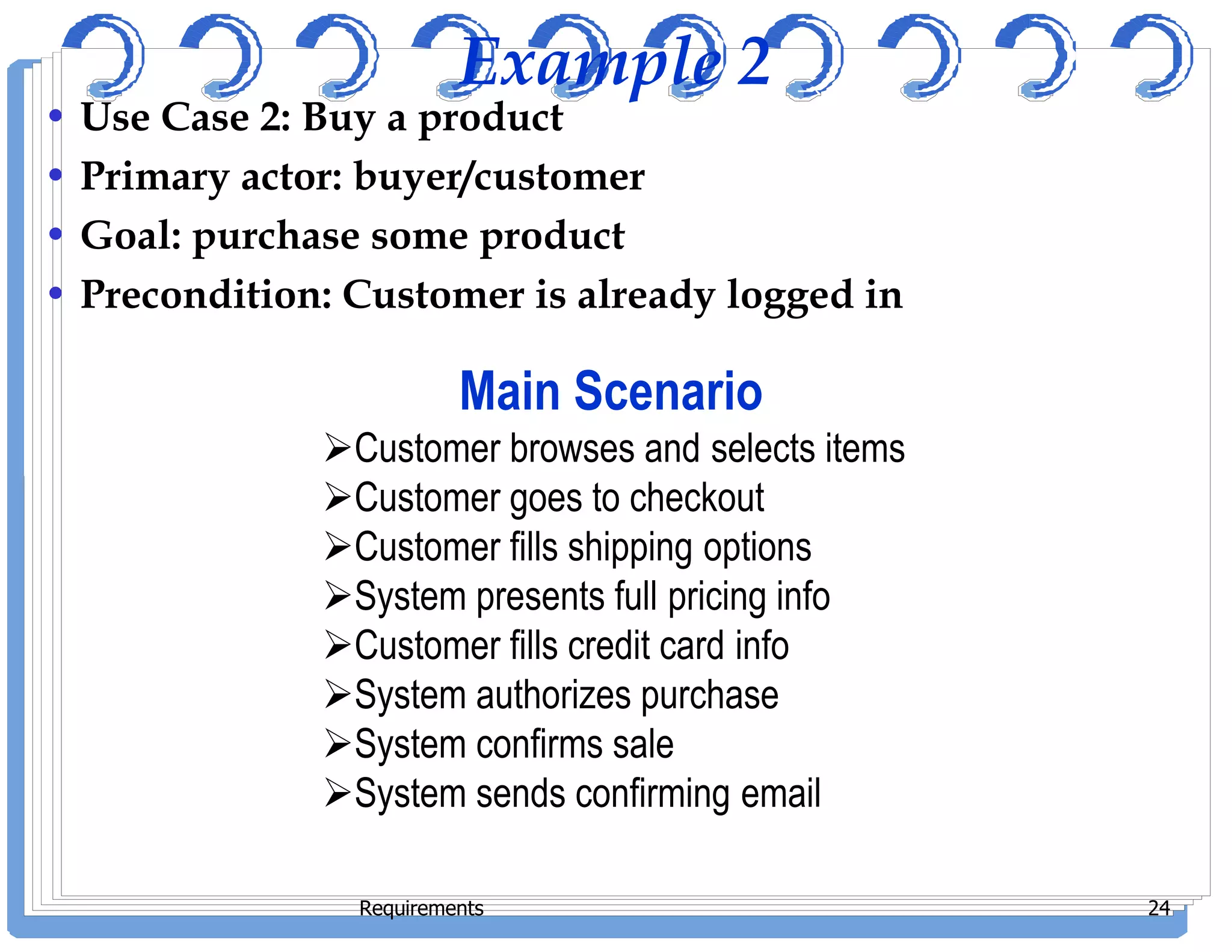 Example 2
• Use Case 2: Buy a product
• Primary actor: buyer/customer
• Goal: purchase some product
• Precondition: Customer is already logged in
Main Scenario
Customer browses and selects items
Customer goes to checkout
Requirements 24
Customer goes to checkout
Customer fills shipping options
System presents full pricing info
Customer fills credit card info
System authorizes purchase
System confirms sale
System sends confirming email
 