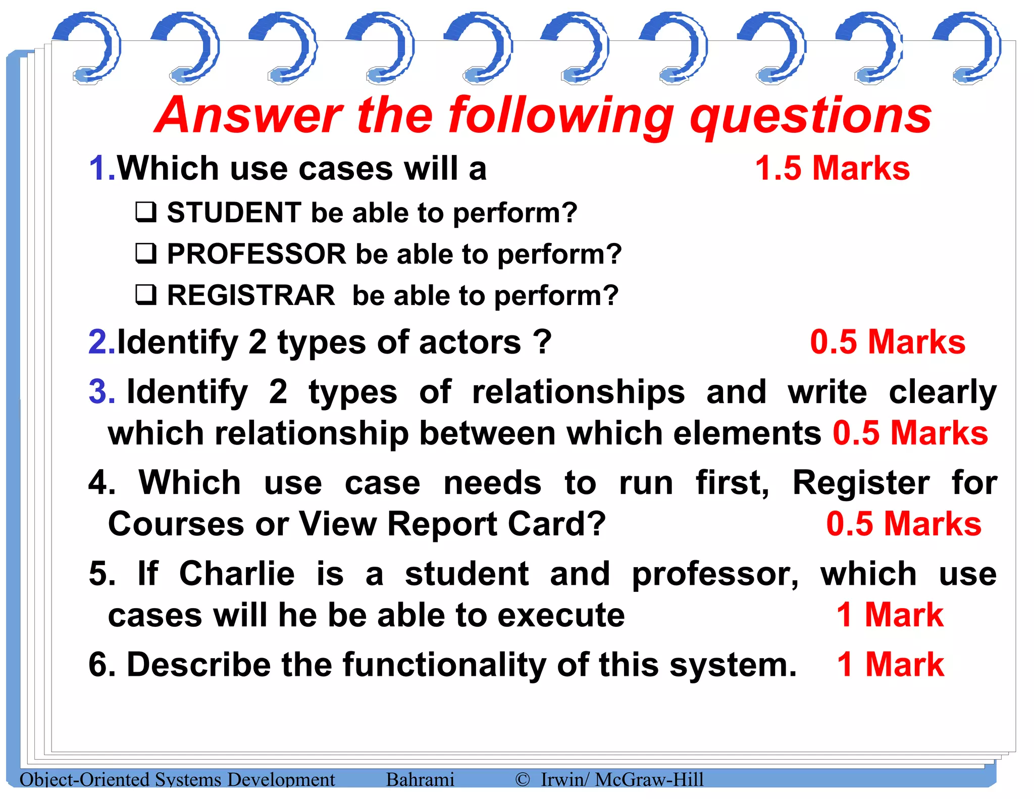 Answer the following questions
1.Which use cases will a 1.5 Marks
 STUDENT be able to perform?
 PROFESSOR be able to perform?
 REGISTRAR be able to perform?
2.Identify 2 types of actors ? 0.5 Marks
3. Identify 2 types of relationships and write clearly3. Identify 2 types of relationships and write clearly
which relationship between which elements 0.5 Marks
4. Which use case needs to run first, Register for
Courses or View Report Card? 0.5 Marks
5. If Charlie is a student and professor, which use
cases will he be able to execute 1 Mark
6. Describe the functionality of this system. 1 Mark
Object-Oriented Systems Development Bahrami © Irwin/ McGraw-Hill
 