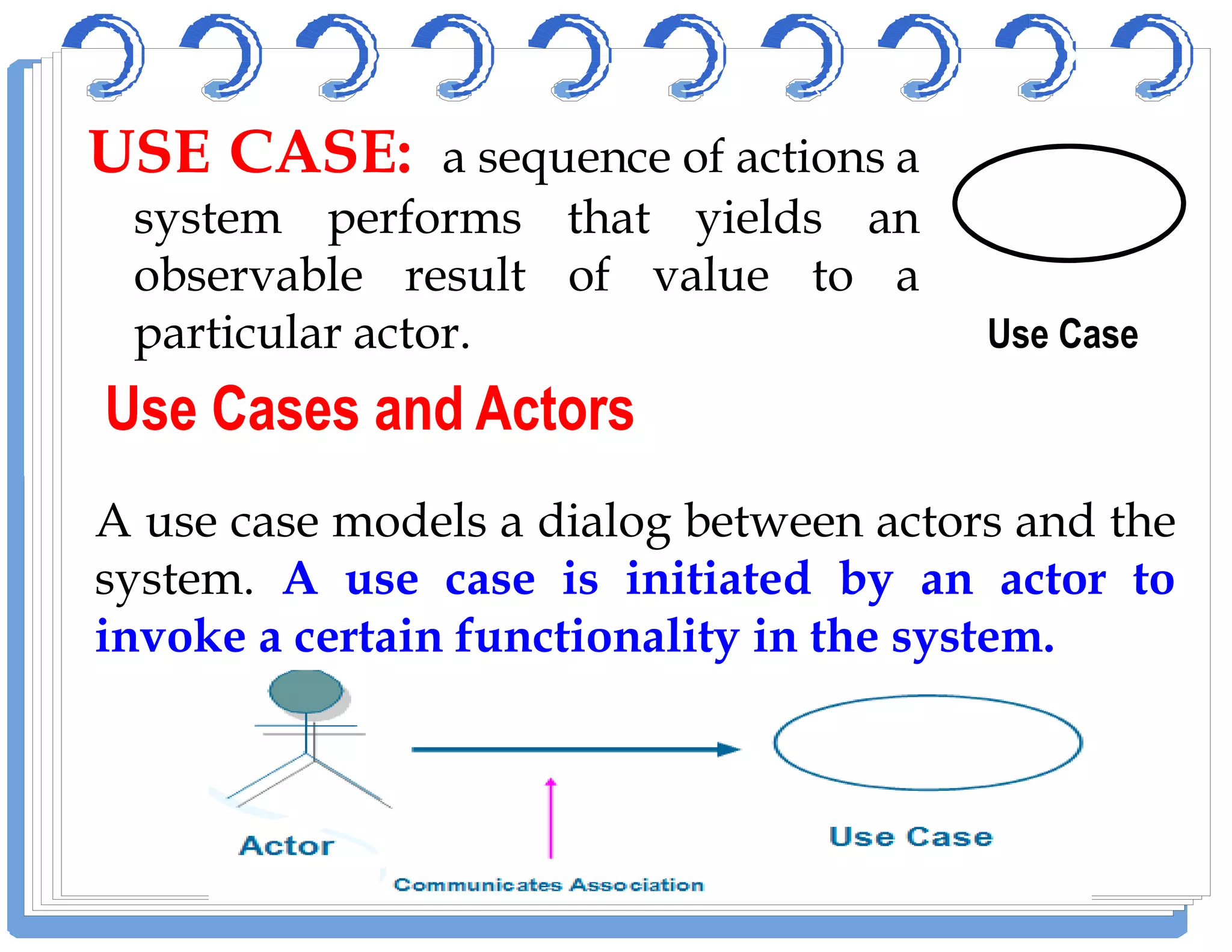 USEUSE CASECASE:: a sequence of actions a
system performs that yields an
observable result of value to a
particular actor. Use Case
Use Cases and ActorsUse Cases and Actors
A use case models a dialog between actors and the
system. A use case is initiated by an actor to
invoke a certain functionality in the system.
 