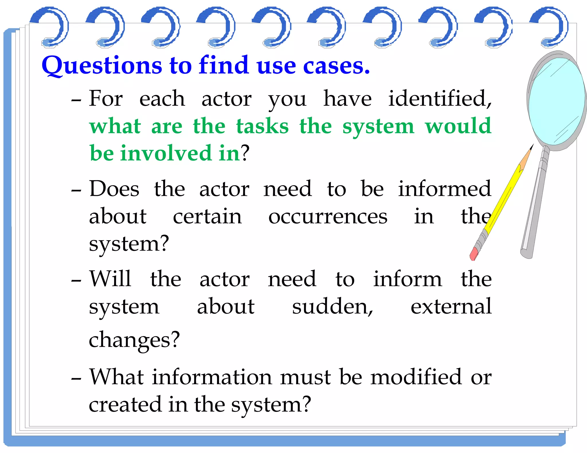QuestionsQuestions toto findfind useuse casescases..
– For each actor you have identified,
what are the tasks the system would
be involved in?
– Does the actor need to be informed
about certain occurrences in theabout certain occurrences in the
system?
– Will the actor need to inform the
system about sudden, external
changes?
– What information must be modified or
created in the system?
 