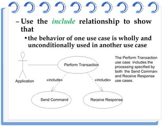 – Use the include relationship to show
that
•the behavior of one use case is wholly and
unconditionally used in another use case
Perform Transaction
The Perform Transaction
use case includes the
Perform Transaction
Send Command Receive Response
Application «include» «include»
use case includes the
processing specified by
both the Send Command
and Receive Response
use cases.
 