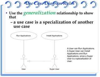 Use Case Diagram Rules
• Use the generalizationgeneralization relationship to show
that
– a use case is a specialization of another
use case
Run Applications Install Applications
User Super User
A User can Run Applications.
A Super User can Install
Applications and Run
Applications, since a Super
User is a specialization of
User.
 