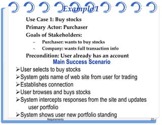 Example 1
Use Case 1: Buy stocks
Primary Actor: Purchaser
Goals of Stakeholders:
– Purchaser: wants to buy stocks
– Company: wants full transaction info
Precondition: User already has an account
Main Success Scenario
Requirements 22
Main Success Scenario
User selects to buy stocks
System gets name of web site from user for trading
Establishes connection
User browses and buys stocks
System intercepts responses from the site and updates
user portfolio
System shows user new portfolio standing
 