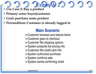 Example 2
• Use Case 2: Buy a product
• Primary actor: buyer/customer
• Goal: purchase some product
• Precondition: Customer is already logged in
Main Scenario
Customer browses and selects items
Customer goes to checkout
Requirements 24
Customer goes to checkout
Customer fills shipping options
System presents full pricing info
Customer fills credit card info
System authorizes purchase
System confirms sale
System sends confirming email
 