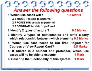 Answer the following questions
1.Which use cases will a 1.5 Marks
 STUDENT be able to perform?
 PROFESSOR be able to perform?
 REGISTRAR be able to perform?
2.Identify 2 types of actors ? 0.5 Marks
3. Identify 2 types of relationships and write clearly3. Identify 2 types of relationships and write clearly
which relationship between which elements 0.5 Marks
4. Which use case needs to run first, Register for
Courses or View Report Card? 0.5 Marks
5. If Charlie is a student and professor, which use
cases will he be able to execute 1 Mark
6. Describe the functionality of this system. 1 Mark
Object-Oriented Systems Development Bahrami © Irwin/ McGraw-Hill
 