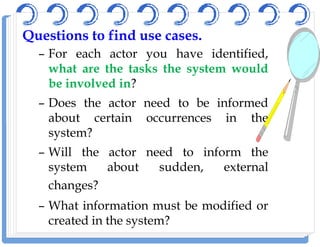QuestionsQuestions toto findfind useuse casescases..
– For each actor you have identified,
what are the tasks the system would
be involved in?
– Does the actor need to be informed
about certain occurrences in theabout certain occurrences in the
system?
– Will the actor need to inform the
system about sudden, external
changes?
– What information must be modified or
created in the system?
 