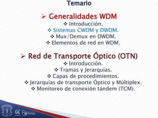  Generalidades WDM
 Introducción.
 Sistemas CWDM y DWDM.
 Mux/Demux en DWDM.
 Elementos de red en WDM.
 Red de Transporte Óptico (OTN)
 Introducción.
 Tramas y Jerarquías.
 Capas de procedimientos.
 Jerarquías de transporte Óptico y Múltiplex.
 Monitoreo de conexión tándem (TCM).
 