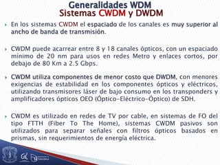 Sistemas CWDM y DWDM
 En los sistemas CWDM el espaciado de los canales es muy superior al
ancho de banda de transmisión.
 CWDM puede acarrear entre 8 y 18 canales ópticos, con un espaciado
mínimo de 20 nm para usos en redes Metro y enlaces cortos, por
debajo de 80 Km a 2.5 Gbps.
 CWDM utiliza componentes de menor costo que DWDM, con menores
exigencias de estabilidad en los componentes ópticos y eléctricos,
utilizando transmisores láser de bajo consumo en los transponders y
amplificadores ópticos OEO (Óptico-Eléctrico-Óptico) de SDH.
 CWDM es utilizado en redes de TV por cable, en sistemas de FO del
tipo FTTH (Fiber To The Home), sistemas CWDM pasivos son
utilizados para separar señales con filtros ópticos basados en
prismas, sin requerimientos de energía eléctrica.
 