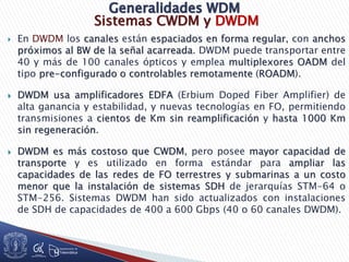 Sistemas CWDM y DWDM
 En DWDM los canales están espaciados en forma regular, con anchos
próximos al BW de la señal acarreada. DWDM puede transportar entre
40 y más de 100 canales ópticos y emplea multiplexores OADM del
tipo pre-configurado o controlables remotamente (ROADM).
 DWDM usa amplificadores EDFA (Erbium Doped Fiber Amplifier) de
alta ganancia y estabilidad, y nuevas tecnologías en FO, permitiendo
transmisiones a cientos de Km sin reamplificación y hasta 1000 Km
sin regeneración.
 DWDM es más costoso que CWDM, pero posee mayor capacidad de
transporte y es utilizado en forma estándar para ampliar las
capacidades de las redes de FO terrestres y submarinas a un costo
menor que la instalación de sistemas SDH de jerarquías STM-64 o
STM-256. Sistemas DWDM han sido actualizados con instalaciones
de SDH de capacidades de 400 a 600 Gbps (40 o 60 canales DWDM).
 