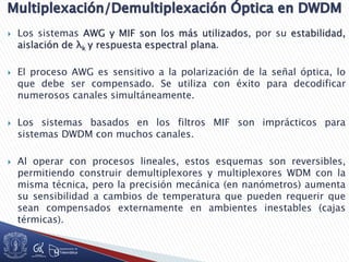  Los sistemas AWG y MIF son los más utilizados, por su estabilidad,
aislación de λk y respuesta espectral plana.
 El proceso AWG es sensitivo a la polarización de la señal óptica, lo
que debe ser compensado. Se utiliza con éxito para decodificar
numerosos canales simultáneamente.
 Los sistemas basados en los filtros MIF son imprácticos para
sistemas DWDM con muchos canales.
 Al operar con procesos lineales, estos esquemas son reversibles,
permitiendo construir demultiplexores y multiplexores WDM con la
misma técnica, pero la precisión mecánica (en nanómetros) aumenta
su sensibilidad a cambios de temperatura que pueden requerir que
sean compensados externamente en ambientes inestables (cajas
térmicas).
 