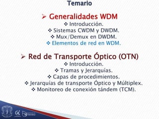  Generalidades WDM
 Introducción.
 Sistemas CWDM y DWDM.
 Mux/Demux en DWDM.
 Elementos de red en WDM.
 Red de Transporte Óptico (OTN)
 Introducción.
 Tramas y Jerarquías.
 Capas de procedimientos.
 Jerarquías de transporte Óptico y Múltiplex.
 Monitoreo de conexión tándem (TCM).
 
