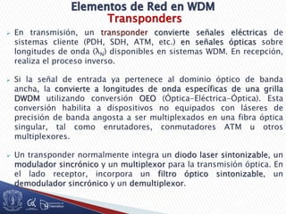 Transponders
 En transmisión, un transponder convierte señales eléctricas de
sistemas cliente (PDH, SDH, ATM, etc.) en señales ópticas sobre
longitudes de onda (λN) disponibles en sistemas WDM. En recepción,
realiza el proceso inverso.
 Si la señal de entrada ya pertenece al dominio óptico de banda
ancha, la convierte a longitudes de onda específicas de una grilla
DWDM utilizando conversión OEO (Óptica-Eléctrica-Óptica). Esta
conversión habilita a dispositivos no equipados con láseres de
precisión de banda angosta a ser multiplexados en una fibra óptica
singular, tal como enrutadores, conmutadores ATM u otros
multiplexores.
 Un transponder normalmente integra un diodo laser sintonizable, un
modulador sincrónico y un multiplexor para la transmisión óptica. En
el lado receptor, incorpora un filtro óptico sintonizable, un
demodulador sincrónico y un demultiplexor.
 