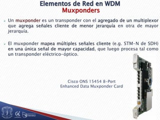 Muxponders
 Un muxponder es un transponder con el agregado de un multiplexor
que agrega señales cliente de menor jerarquía en otra de mayor
jerarquía.
 El muxponder mapea múltiples señales cliente (e.g. STM-N de SDH)
en una única señal de mayor capacidad, que luego procesa tal como
un transponder eléctrico-óptico.
Cisco ONS 15454 8-Port
Enhanced Data Muxponder Card
 