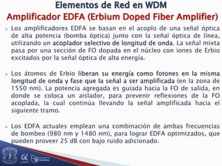 Amplificador EDFA (Erbium Doped Fiber Amplifier)
 Los amplificadores EDFA se basan en el acoplo de una señal óptica
de alta potencia (bomba óptica) junto con la señal óptica de línea,
utilizando un acoplador selectivo de longitud de onda. La señal mixta
pasa por una sección de FO dopada en el núcleo con iones de Erbio
excitados por la señal óptica de alta energía.
 Los átomos de Erbio liberan su energía como fotones en la misma
longitud de onda y fase que la señal a ser amplificada (en la zona de
1550 nm). La potencia agregada es guiada hacia la FO de salida, en
donde se coloca un aislador, para prevenir reflexiones de la FO
acoplada, la cual continúa llevando la señal amplificada hacia el
siguiente tramo.
 Los EDFA actuales emplean una combinación de ambas frecuencias
de bombeo (980 nm y 1480 nm), para lograr EDFA optimizados, que
pueden proveer 25 dB con bajo ruido adicionado.
 