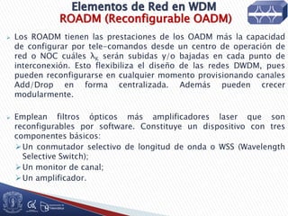 ROADM (Reconfigurable OADM)
 Los ROADM tienen las prestaciones de los OADM más la capacidad
de configurar por tele-comandos desde un centro de operación de
red o NOC cuáles λK serán subidas y/o bajadas en cada punto de
interconexión. Esto flexibiliza el diseño de las redes DWDM, pues
pueden reconfigurarse en cualquier momento provisionando canales
Add/Drop en forma centralizada. Además pueden crecer
modularmente.
 Emplean filtros ópticos más amplificadores laser que son
reconfigurables por software. Constituye un dispositivo con tres
componentes básicos:
Un conmutador selectivo de longitud de onda o WSS (Wavelength
Selective Switch);
Un monitor de canal;
Un amplificador.
 