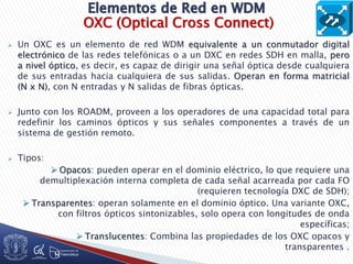 OXC (Optical Cross Connect)
 Un OXC es un elemento de red WDM equivalente a un conmutador digital
electrónico de las redes telefónicas o a un DXC en redes SDH en malla, pero
a nivel óptico, es decir, es capaz de dirigir una señal óptica desde cualquiera
de sus entradas hacia cualquiera de sus salidas. Operan en forma matricial
(N x N), con N entradas y N salidas de fibras ópticas.
 Junto con los ROADM, proveen a los operadores de una capacidad total para
redefinir los caminos ópticos y sus señales componentes a través de un
sistema de gestión remoto.
 Tipos:
 Opacos: pueden operar en el dominio eléctrico, lo que requiere una
demultiplexación interna completa de cada señal acarreada por cada FO
(requieren tecnología DXC de SDH);
 Transparentes: operan solamente en el dominio óptico. Una variante OXC,
con filtros ópticos sintonizables, solo opera con longitudes de onda
específicas;
 Translucentes: Combina las propiedades de los OXC opacos y
transparentes .
 