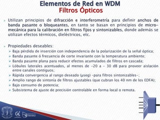 Filtros Ópticos
 Utilizan principios de difracción e interferometría para definir anchos de
banda pasante o bloqueantes, en tanto se basan en principios de micro-
mecánica para la calibración en filtros fijos y sintonizables, donde además se
utilizan efectos térmicos, dieléctricos, etc.
 Propiedades deseables:
 Baja pérdida de inserción con independencia de la polarización de la señal óptica;
 Banda pasante ó frecuencia de corte invariante con la temperatura ambiente;
 Banda pasante plana para reducir efectos acumulados de filtros en cascada;
 Lóbulos laterales acentuados, al menos de -20 a – 30 dB para proveer aislación
entre canales contiguos;
 Rápida convergencia al rango deseado (µseg) –para filtros sintonizables-;
 Amplio rango de sintonía de filtros ajustables (que cubran los 40 nm de los EDFA);
 Bajo consumo de potencia;
 Subsistema de ajuste de precisión controlable en forma local o remota.
 