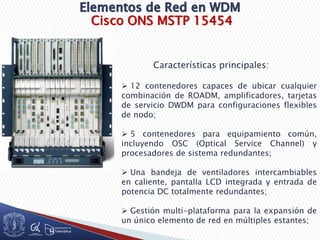 Cisco ONS MSTP 15454
Características principales:
 12 contenedores capaces de ubicar cualquier
combinación de ROADM, amplificadores, tarjetas
de servicio DWDM para configuraciones flexibles
de nodo;
 5 contenedores para equipamiento común,
incluyendo OSC (Optical Service Channel) y
procesadores de sistema redundantes;
 Una bandeja de ventiladores intercambiables
en caliente, pantalla LCD integrada y entrada de
potencia DC totalmente redundantes;
 Gestión multi-plataforma para la expansión de
un único elemento de red en múltiples estantes;
 