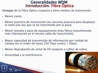 Introducción: Fibra Óptica
Ventajas de la Fibra Óptica respecto a otros medios de transmisión:
 Menor costo.
 Menor potencia de transmisión (no necesita potencia para desplazar
la onda una vez que se ha transmitido por la guía).
 Menor tamaño y peso de equipamiento (más fibras transmitiendo
más información en el mismo cable de transmisión).
 Mayor capacidad de transmisión de información por unidad de
tiempo (en el orden de hasta 350 Tbps contra 1 Gbps).
 Menor degradación de señal de FO respecto a cables de cobre.
 Inmunidad a la interferencia.
 