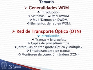  Generalidades WDM
 Introducción.
 Sistemas CWDM y DWDM.
 Mux/Demux en DWDM.
 Elementos de red en WDM.
 Red de Transporte Óptico (OTN)
 Introducción.
 Tramas y Jerarquías.
 Capas de procedimientos.
 Jerarquías de transporte Óptico y Múltiplex.
 Encabezamiento de tramas.
 Monitoreo de conexión tándem (TCM).
 