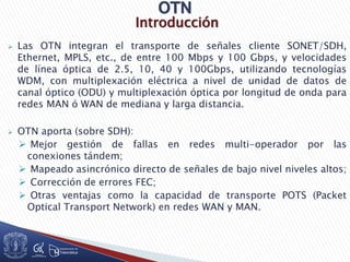 Introducción
 Las OTN integran el transporte de señales cliente SONET/SDH,
Ethernet, MPLS, etc., de entre 100 Mbps y 100 Gbps, y velocidades
de línea óptica de 2.5, 10, 40 y 100Gbps, utilizando tecnologías
WDM, con multiplexación eléctrica a nivel de unidad de datos de
canal óptico (ODU) y multiplexación óptica por longitud de onda para
redes MAN ó WAN de mediana y larga distancia.
 OTN aporta (sobre SDH):
 Mejor gestión de fallas en redes multi-operador por las
conexiones tándem;
 Mapeado asincrónico directo de señales de bajo nivel niveles altos;
 Corrección de errores FEC;
 Otras ventajas como la capacidad de transporte POTS (Packet
Optical Transport Network) en redes WAN y MAN.
 