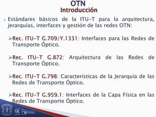 Introducción
 Estándares básicos de la ITU-T para la arquitectura,
jerarquías, interfaces y gestión de las redes OTN:
Rec. ITU-T G.709/Y.1331: Interfaces para las Redes de
Transporte Óptico.
Rec. ITU-T G.872: Arquitectura de las Redes de
Transporte Óptico.
Rec. ITU-T G.798: Características de la Jerarquía de las
Redes de Transporte Óptico.
Rec. ITU-T G.959.1: Interfaces de la Capa Física en las
Redes de Transporte Óptico.
 