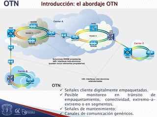 Introducción: el abordaje OTN
OTN:
 Señales cliente digitalmente empaquetadas.
 Posible monitoreo en tránsito de
empaquetamiento, conectividad, extremo-a-
extremo o en segmentos.
 Señales de mantenimiento;
 Canales de comunicación genéricos.
 